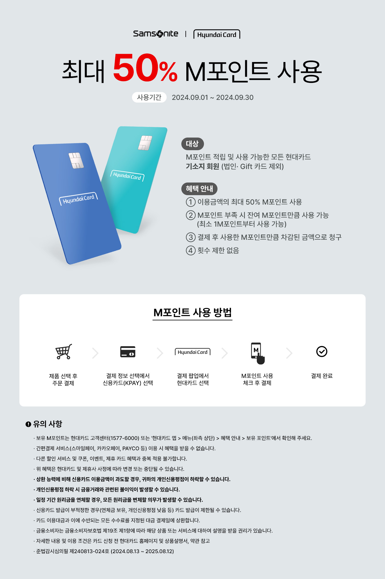 Samsonite | Hyundai Card 최대 50% M포인트 사용 사용기간:2024.09.01 ~ 2024.09.30 대상:M포인트 적립 및 사용 가능한 모든 현대카드 기소지 회원 (법인·Gift 카드 제외), 혜택 안내 ① 이용금액의 최대 50% M포인트 사용 ② M포인트 부족 시 잔여 M포인트만큼 사용 가능(최소 1M포인트부터 사용 가능) ③ 결제 후 사용한 M포인트만큼 차감된 금액으로 청구 ④ 횟수 제한 없음 / M포인트 사용 방법 : 제품 선택 후 주문 결제 → 결제 정보 선택에서 신용카드(KPAY) 선택 → 결제 팝업에서 현대카트 선택 → M포인트 사용 체크 후 결제 → 결제 완료 / 유의 사항 ·보유 M포인트는 현대카드 고객센터(1577-6000) 또는 '현대카트 앱 > 메뉴(좌측 상단) > 혜택 안내 > 보유 포인트'에서 확인해 주세요. ·간편결제 서비스(스마일페이, 카카오페이, PAYCO 등) 이용 시 혜택을 받을 수 없습니다. ·다른 할인 서비스 및 쿠폰, 이벤트, 제휴 카드 혜택과 중복 적용 불가합니다. ·위 혜택은 현대카드 및 제휴사 사정에 따라 변경 또는 중단될 수 있습니다. ·상환 능력에 비해 신용카드 이용금액이 과도할 경우, 귀하의 개인신용평점이 하락할 수 있습니다. ·개인신용평점 하락 시 금융거래와 관련된 불이익이 발생할 수 있습니다. ·일정 기간 원리금을 연체할 경우, 모든 원리금을 변제할 의무가 발생할 수 있습니다. ·신용카드 발급이 부적정한 경우(연체금 보유, 개인신용평점 낮음 등) 카드 발급이 제한될 수 있습니다. ·카드 이용대금과 이에 수반되는 모든 수수료를 지정된 대금 결제일에 상환합니다. ·금융소비자는 금융소비자보호법 제 19조 제1항에 따라 해당 상품 또는 서비스에 대하여 설명을 받을 권리가 있습니다. ·자세한 내용 및 이용 조건은 카드 신청 전 현대카드 홈페이지 및 상품설명서, 약관 참고 ·준법감시심의필 제240813-024호 (2024.08.13 ~ 2025.08.12)