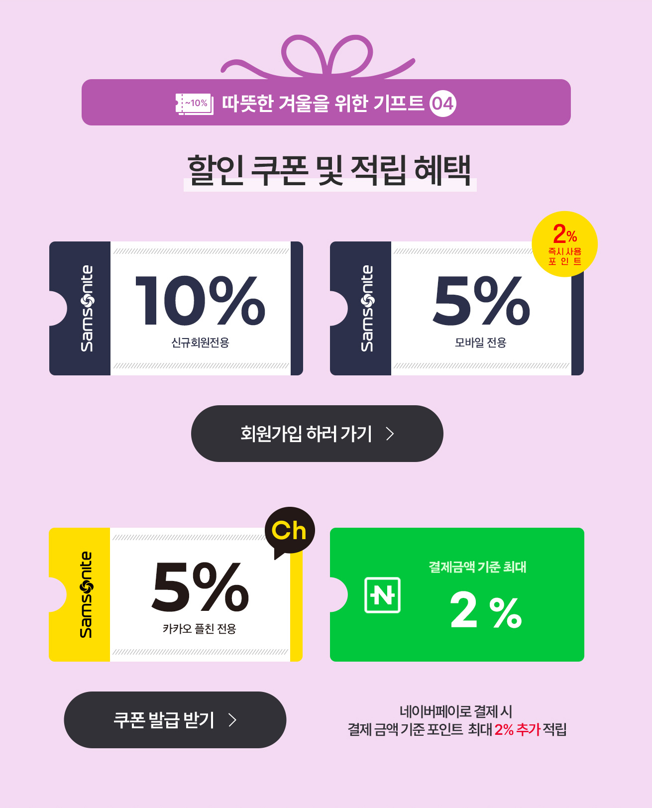 따뜻한 겨울을 위한 기프트 04 할인 쿠폰 및 적립 혜택 신규회원전용 10%, 모바일전용 5%/즉시사용 포인트 2%, 카카오 플친 전용 5%, 결제금액 기준 최대 2% 네이버페이로 결제 시 결제 금액 기준 포인트 최대 2% 추가 적립