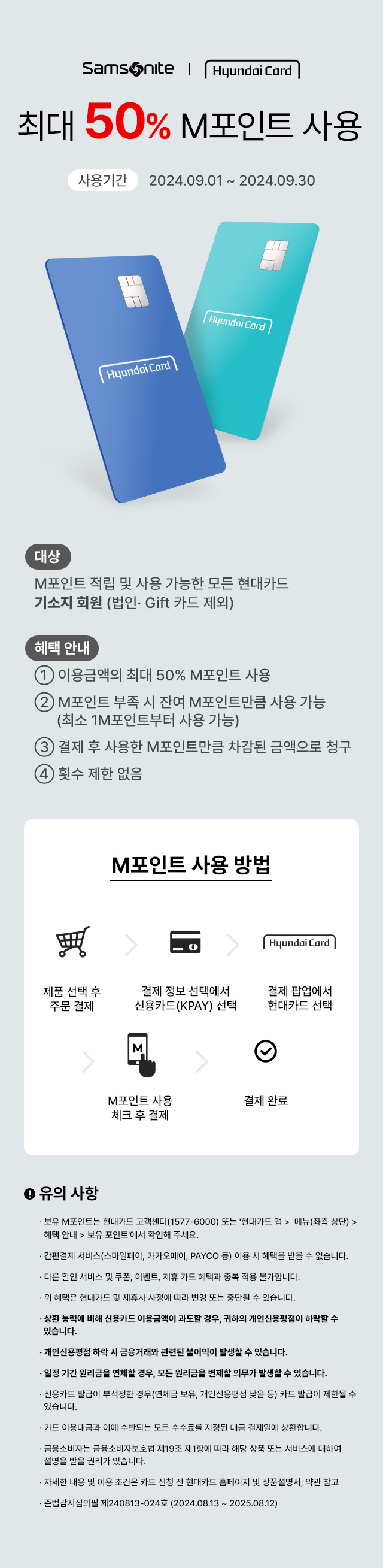 Samsonite | Hyundai Card 최대 50% M포인트 사용 사용기간:2024.09.01 ~ 2024.09.30 대상:M포인트 적립 및 사용 가능한 모든 현대카드 기소지 회원 (법인·Gift 카드 제외), 혜택 안내 ① 이용금액의 최대 50% M포인트 사용 ② M포인트 부족 시 잔여 M포인트만큼 사용 가능(최소 1M포인트부터 사용 가능) ③ 결제 후 사용한 M포인트만큼 차감된 금액으로 청구 ④ 횟수 제한 없음 / M포인트 사용 방법 : 제품 선택 후 주문 결제 → 결제 정보 선택에서 신용카드(KPAY) 선택 → 결제 팝업에서 현대카트 선택 → M포인트 사용 체크 후 결제 → 결제 완료 / 유의 사항 ·보유 M포인트는 현대카드 고객센터(1577-6000) 또는 '현대카트 앱 > 메뉴(좌측 상단) > 혜택 안내 > 보유 포인트'에서 확인해 주세요. ·간편결제 서비스(스마일페이, 카카오페이, PAYCO 등) 이용 시 혜택을 받을 수 없습니다. ·다른 할인 서비스 및 쿠폰, 이벤트, 제휴 카드 혜택과 중복 적용 불가합니다. ·위 혜택은 현대카드 및 제휴사 사정에 따라 변경 또는 중단될 수 있습니다. ·상환 능력에 비해 신용카드 이용금액이 과도할 경우, 귀하의 개인신용평점이 하락할 수 있습니다. ·개인신용평점 하락 시 금융거래와 관련된 불이익이 발생할 수 있습니다. ·일정 기간 원리금을 연체할 경우, 모든 원리금을 변제할 의무가 발생할 수 있습니다. ·신용카드 발급이 부적정한 경우(연체금 보유, 개인신용평점 낮음 등) 카드 발급이 제한될 수 있습니다. ·카드 이용대금과 이에 수반되는 모든 수수료를 지정된 대금 결제일에 상환합니다. ·금융소비자는 금융소비자보호법 제 19조 제1항에 따라 해당 상품 또는 서비스에 대하여 설명을 받을 권리가 있습니다. ·자세한 내용 및 이용 조건은 카드 신청 전 현대카드 홈페이지 및 상품설명서, 약관 참고 ·준법감시심의필 제240813-024호 (2024.08.13 ~ 2025.08.12)