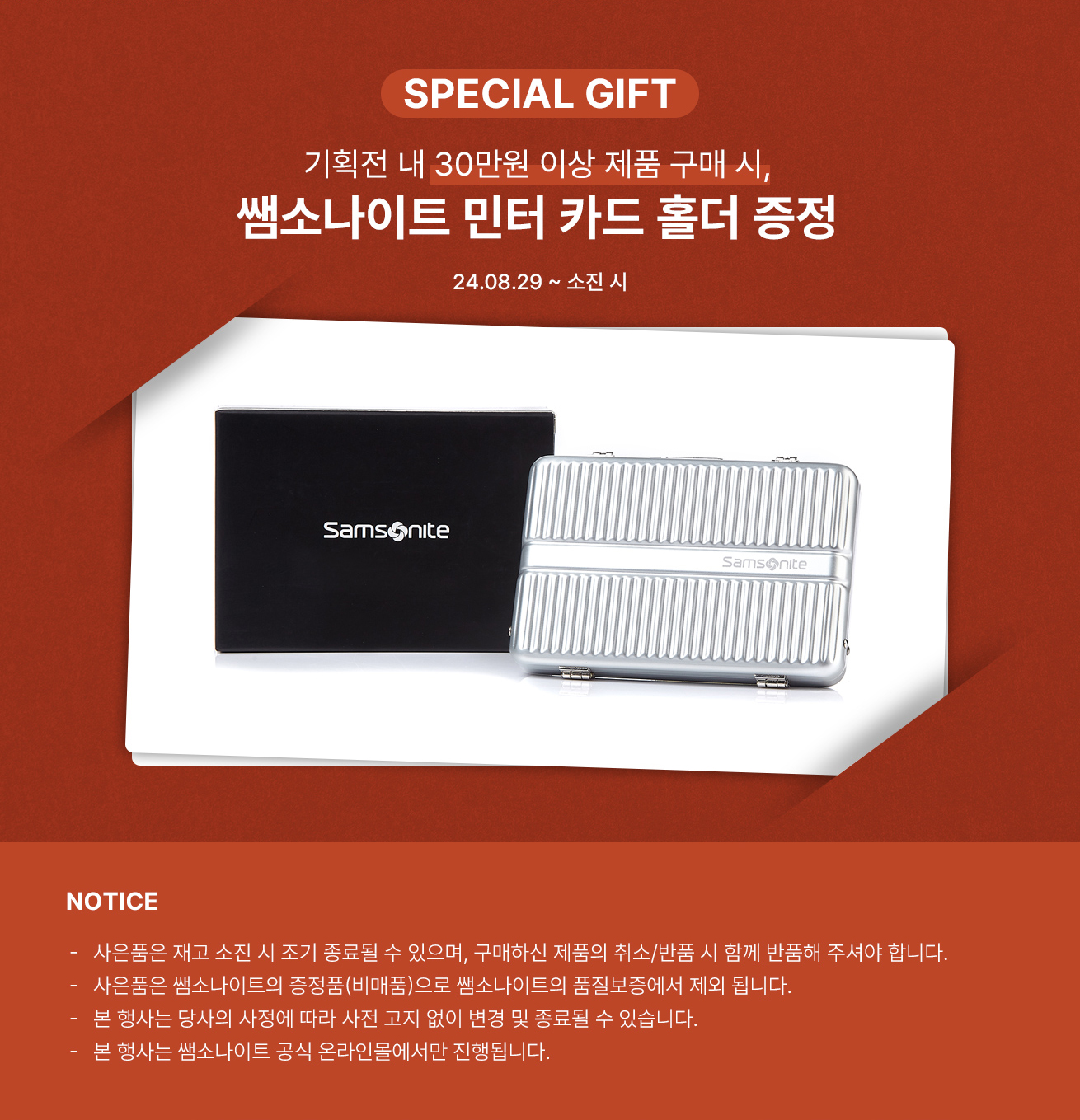 SPECIAL GIFT 기획전 내 30만원 이상 제품 구매 시, 쌤소나이트 민터 카드 홀더 증정 24.08.29 ~ 소진 시 / NOTICE -사은품은 재고 소진 시 조기 종료될 수 있으며, 구매하신 제품의 취소/반품 시 함께 반품해 주셔야 합니다. -사은품은 쌤소나이트의 증정품(비매품)으로 쌤소나이트의 품질보증에서 제외 됩니다. -본 행사는 당사의 사정에 따라 사전 고지 없이 변경 및 종료될 수 있습니다. -본 행사는 쌤소나이트 공식 온라인몰에서만 진행됩니다.